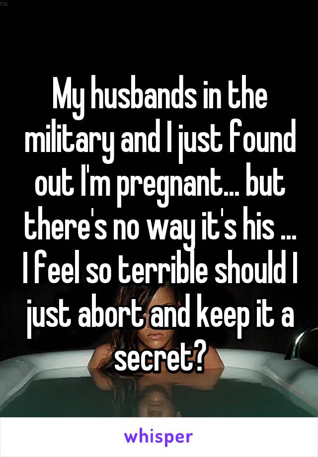 My husbands in the military and I just found out I'm pregnant... but there's no way it's his ... I feel so terrible should I just abort and keep it a secret?