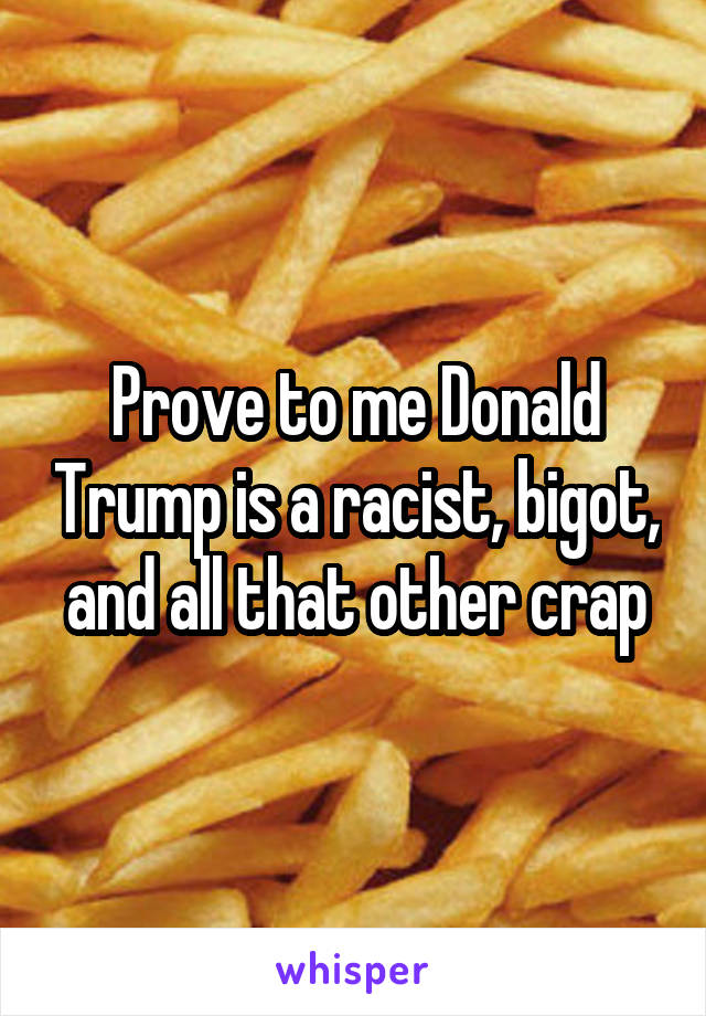 Prove to me Donald Trump is a racist, bigot, and all that other crap