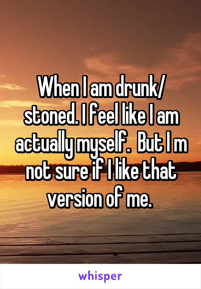 When I am drunk/ stoned. I feel like I am actually myself.  But I m not sure if I like that version of me. 