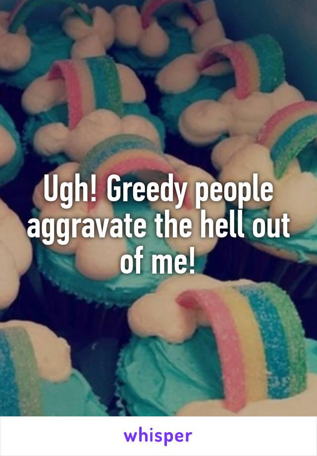 Ugh! Greedy people aggravate the hell out of me!