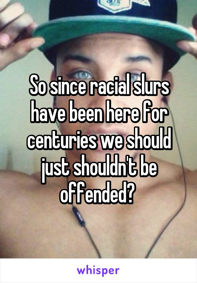 So since racial slurs have been here for centuries we should just shouldn't be offended? 