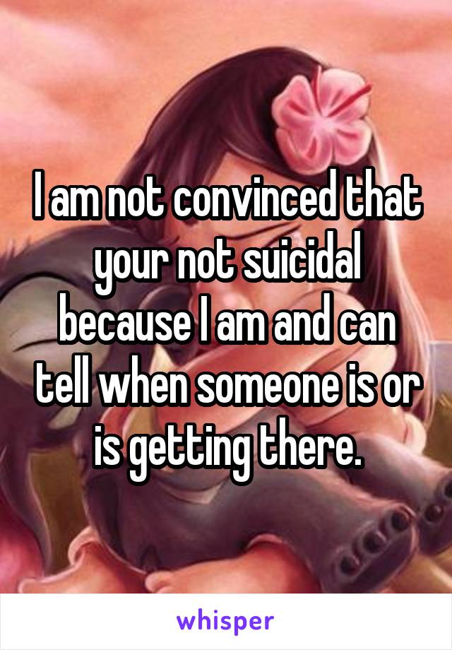 I am not convinced that your not suicidal because I am and can tell when someone is or is getting there.