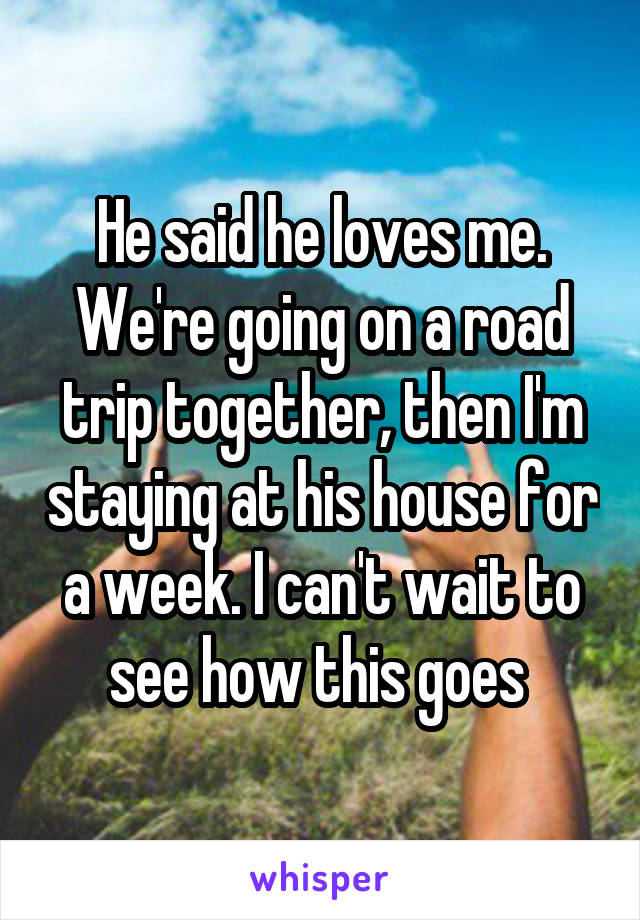 He said he loves me. We're going on a road trip together, then I'm staying at his house for a week. I can't wait to see how this goes 