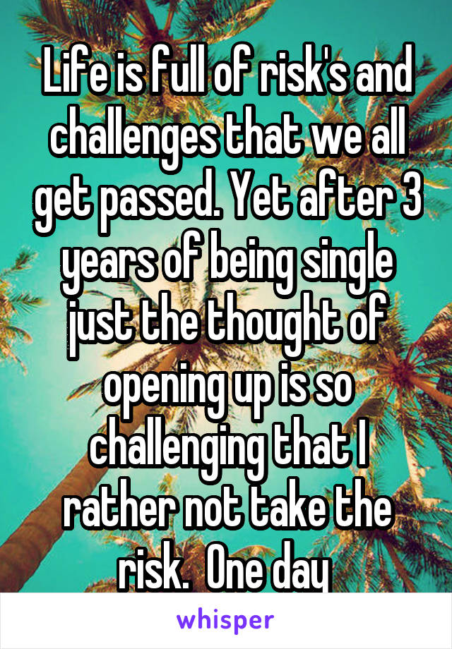 Life is full of risk's and challenges that we all get passed. Yet after 3 years of being single just the thought of opening up is so challenging that I rather not take the risk.  One day 