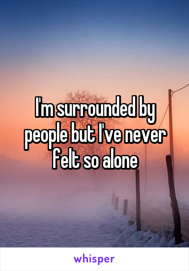 I'm surrounded by people but I've never felt so alone