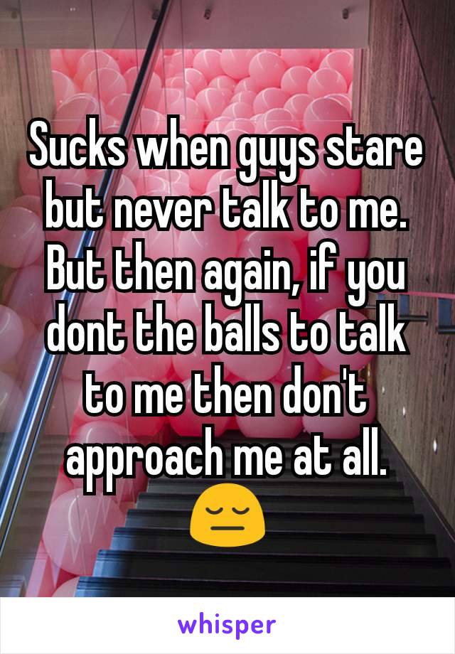 Sucks when guys stare but never talk to me. But then again, if you dont the balls to talk to me then don't approach me at all.😔