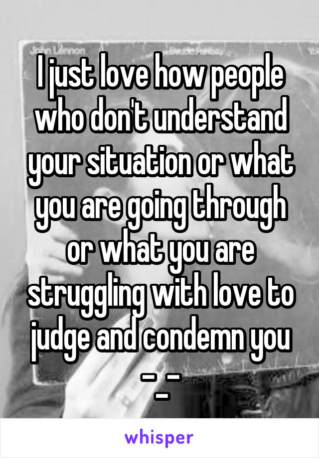 I just love how people who don't understand your situation or what you are going through or what you are struggling with love to judge and condemn you -_-