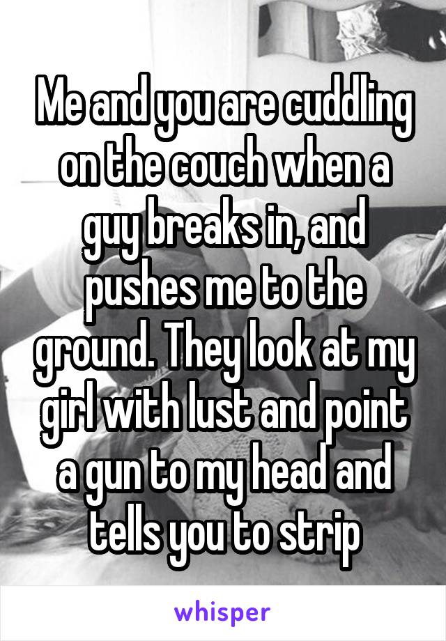 Me and you are cuddling on the couch when a guy breaks in, and pushes me to the ground. They look at my girl with lust and point a gun to my head and tells you to strip