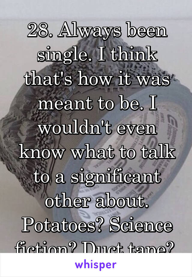 28. Always been single. I think that's how it was meant to be. I wouldn't even know what to talk to a significant other about. Potatoes? Science fiction? Duct tape? 