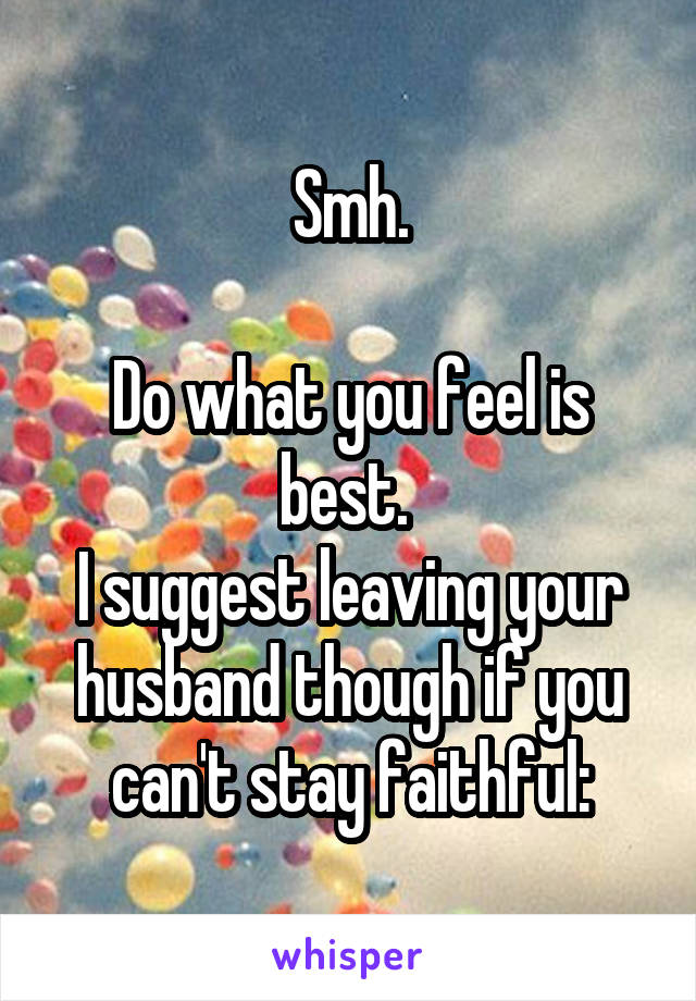 Smh.

Do what you feel is best. 
I suggest leaving your husband though if you can't stay faithful: