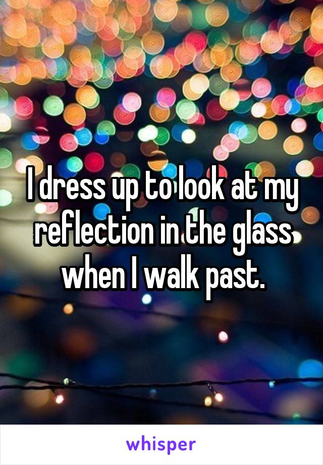 I dress up to look at my reflection in the glass when I walk past.