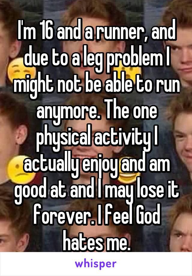 I'm 16 and a runner, and due to a leg problem I might not be able to run anymore. The one physical activity I actually enjoy and am good at and I may lose it forever. I feel God hates me.