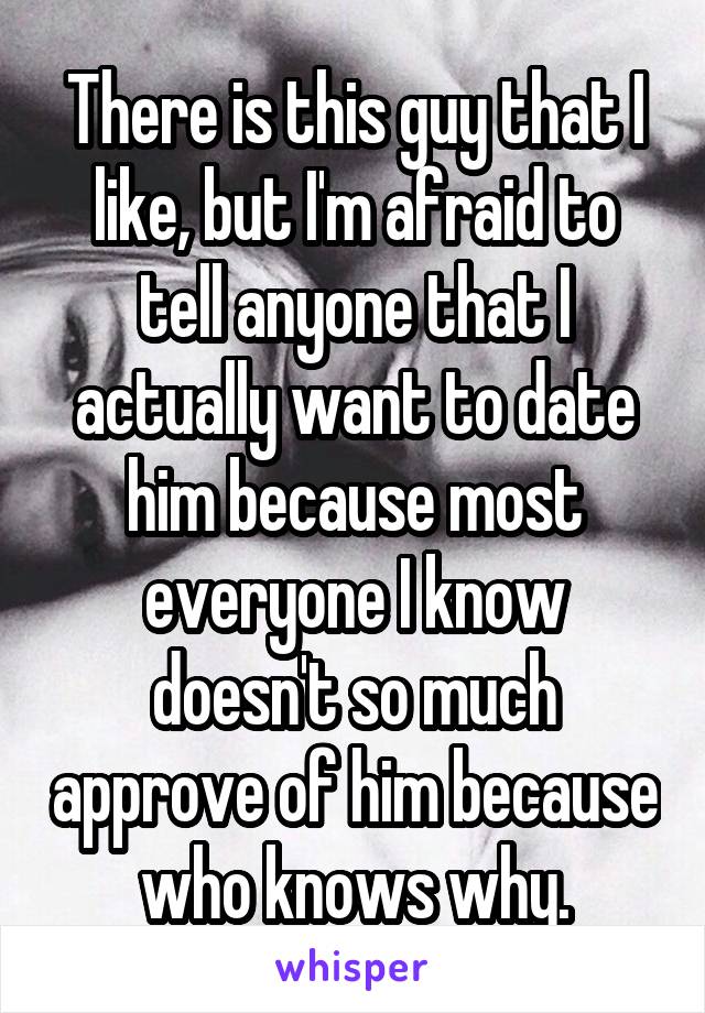 There is this guy that I like, but I'm afraid to tell anyone that I actually want to date him because most everyone I know doesn't so much approve of him because who knows why.