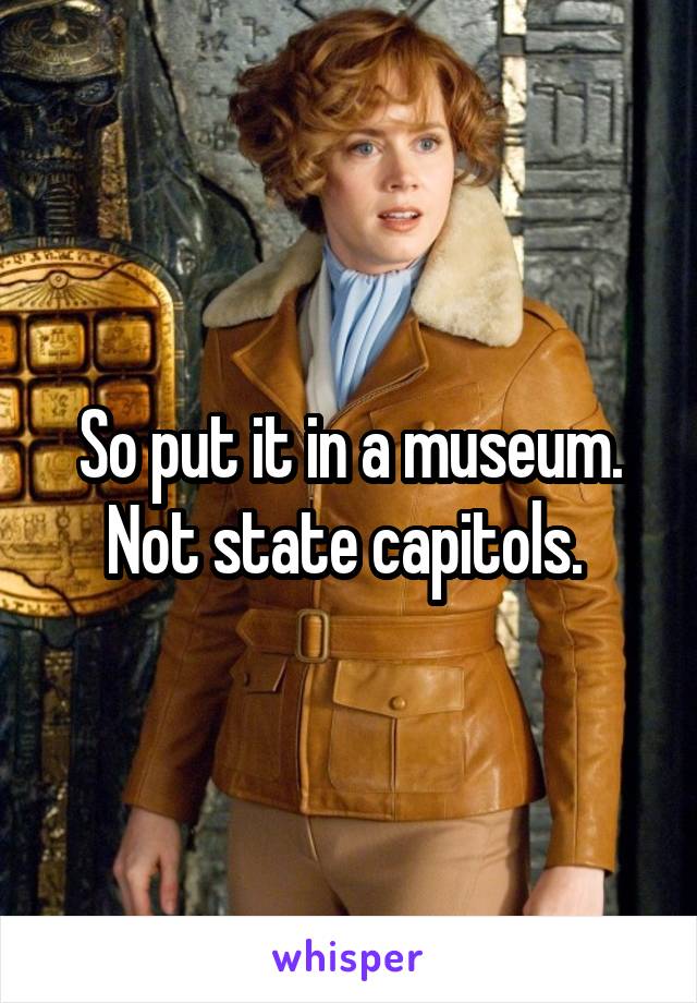 So put it in a museum. Not state capitols. 