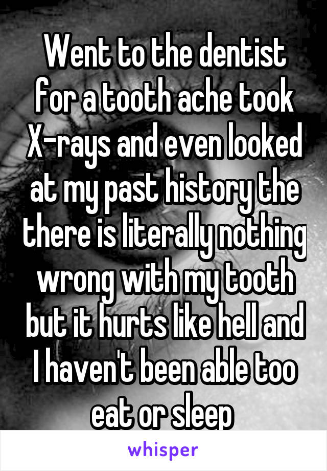 Went to the dentist for a tooth ache took X-rays and even looked at my past history the there is literally nothing wrong with my tooth but it hurts like hell and I haven't been able too eat or sleep 