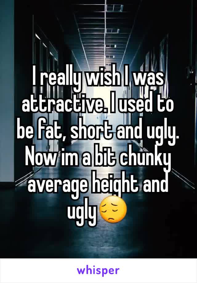 I really wish I was attractive. I used to be fat, short and ugly. Now im a bit chunky average height and ugly😔