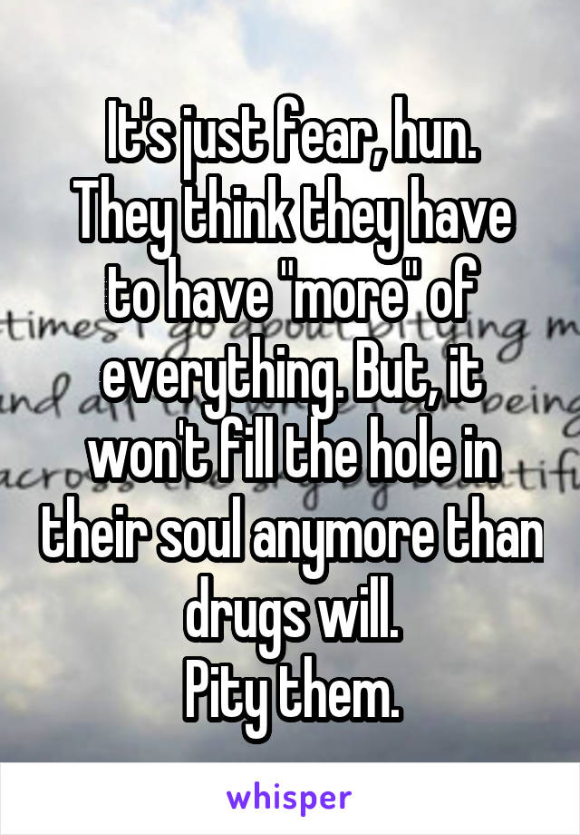 It's just fear, hun.
They think they have to have "more" of everything. But, it won't fill the hole in their soul anymore than drugs will.
Pity them.