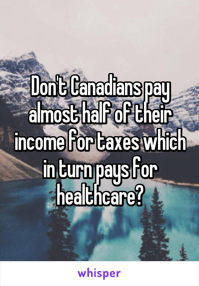 Don't Canadians pay almost half of their income for taxes which in turn pays for healthcare?