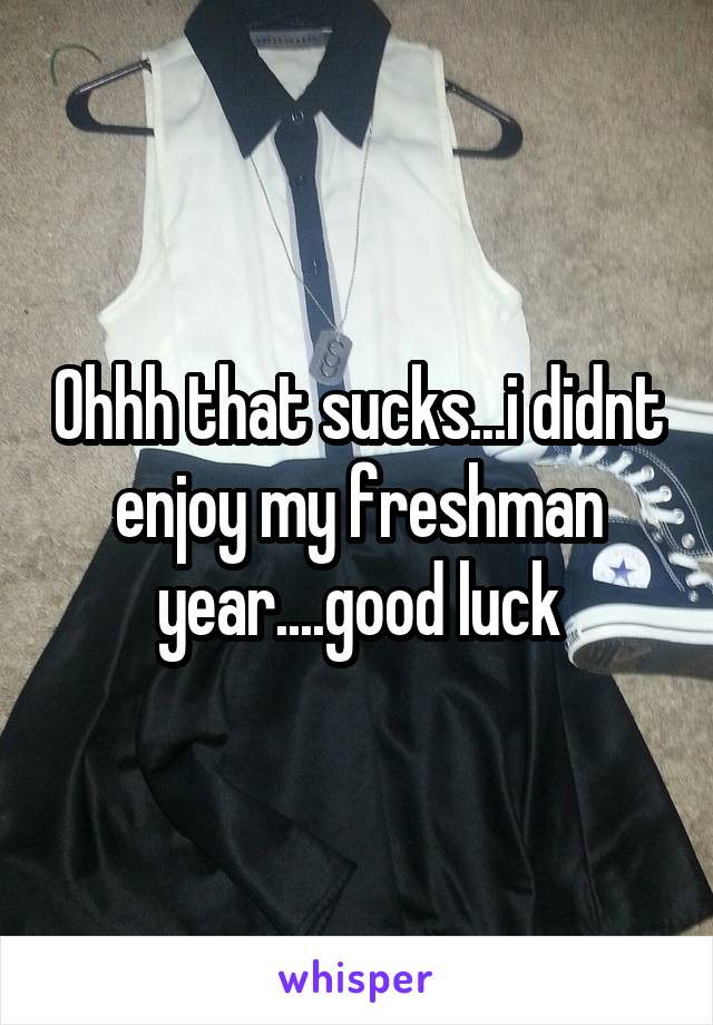 Ohhh that sucks...i didnt enjoy my freshman year....good luck