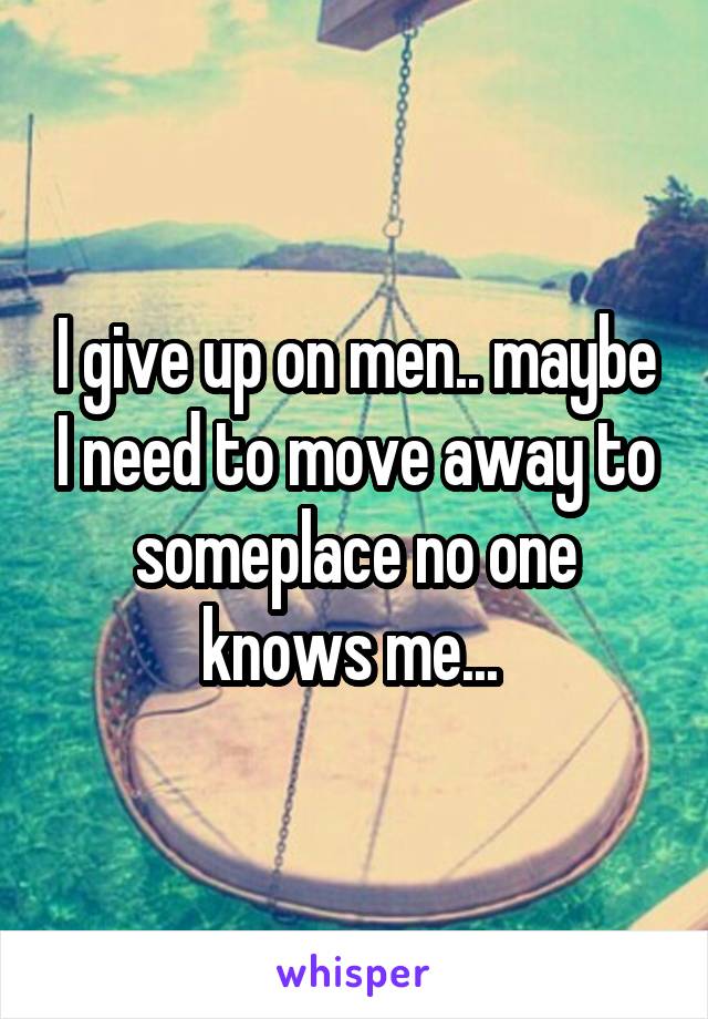 I give up on men.. maybe I need to move away to someplace no one knows me... 