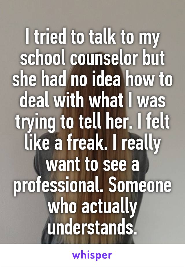 I tried to talk to my school counselor but she had no idea how to deal with what I was trying to tell her. I felt like a freak. I really want to see a professional. Someone who actually understands.