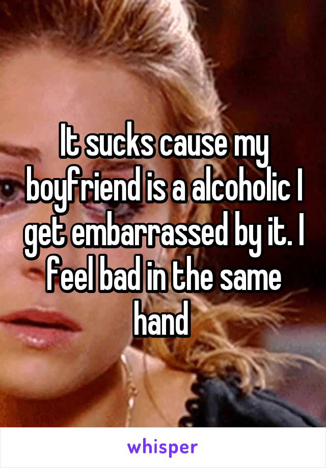 It sucks cause my boyfriend is a alcoholic I get embarrassed by it. I feel bad in the same hand 