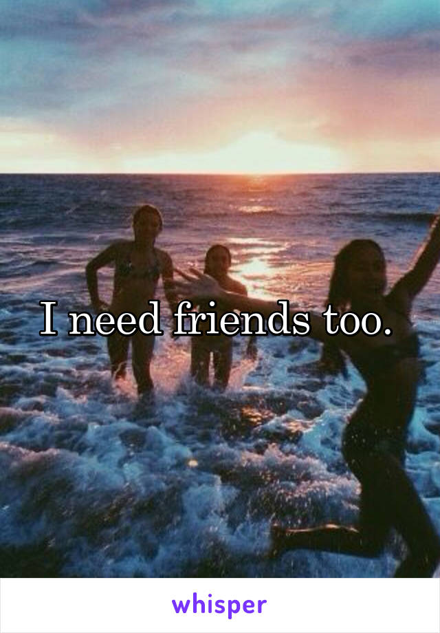 I need friends too. 