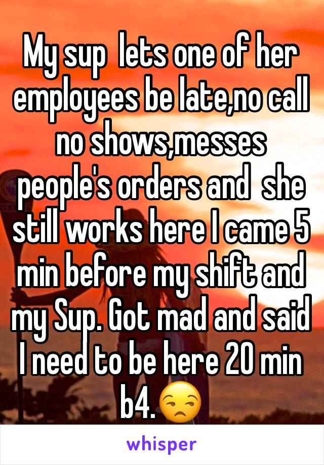 My sup  lets one of her employees be late,no call no shows,messes people's orders and  she still works here I came 5 min before my shift and my Sup. Got mad and said I need to be here 20 min b4.😒