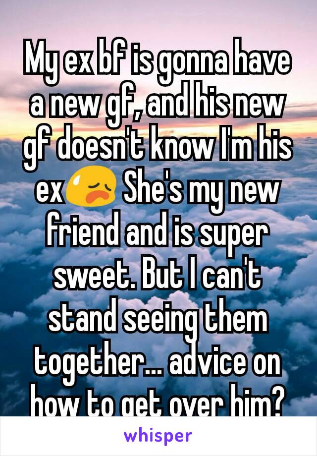 My ex bf is gonna have a new gf, and his new gf doesn't know I'm his ex😥 She's my new friend and is super sweet. But I can't stand seeing them together... advice on how to get over him?