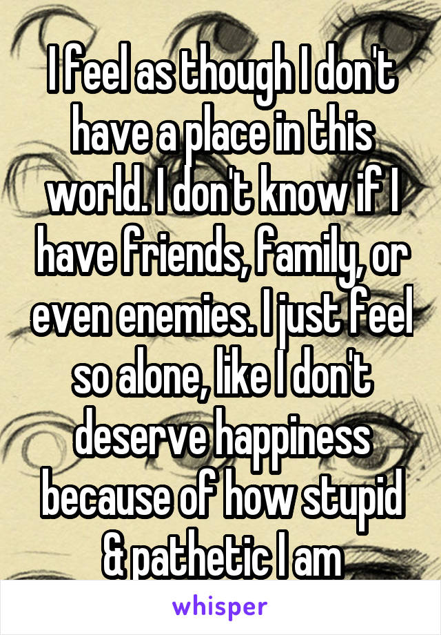 I feel as though I don't have a place in this world. I don't know if I have friends, family, or even enemies. I just feel so alone, like I don't deserve happiness because of how stupid & pathetic I am