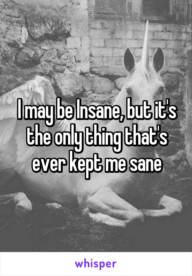 I may be Insane, but it's the only thing that's ever kept me sane