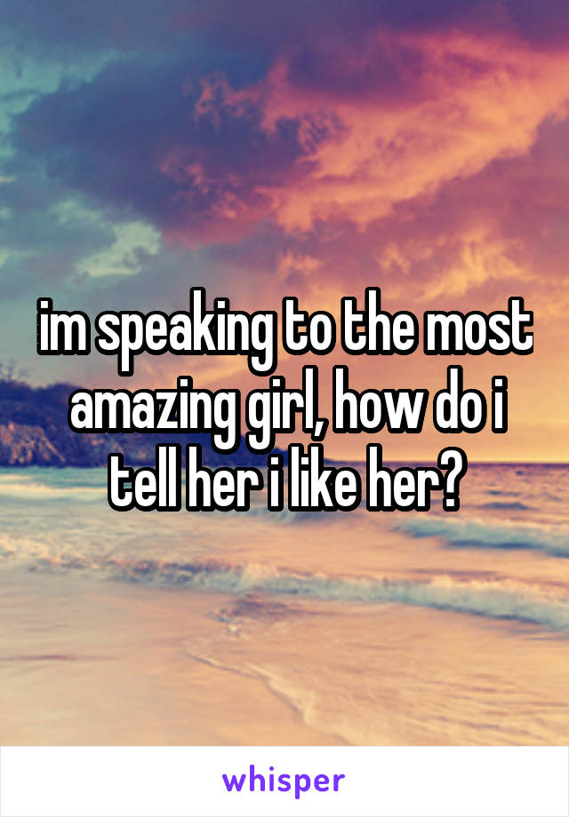 im speaking to the most amazing girl, how do i tell her i like her?