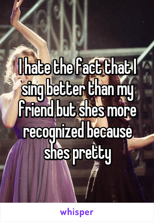 I hate the fact that I sing better than my friend but shes more recognized because shes pretty