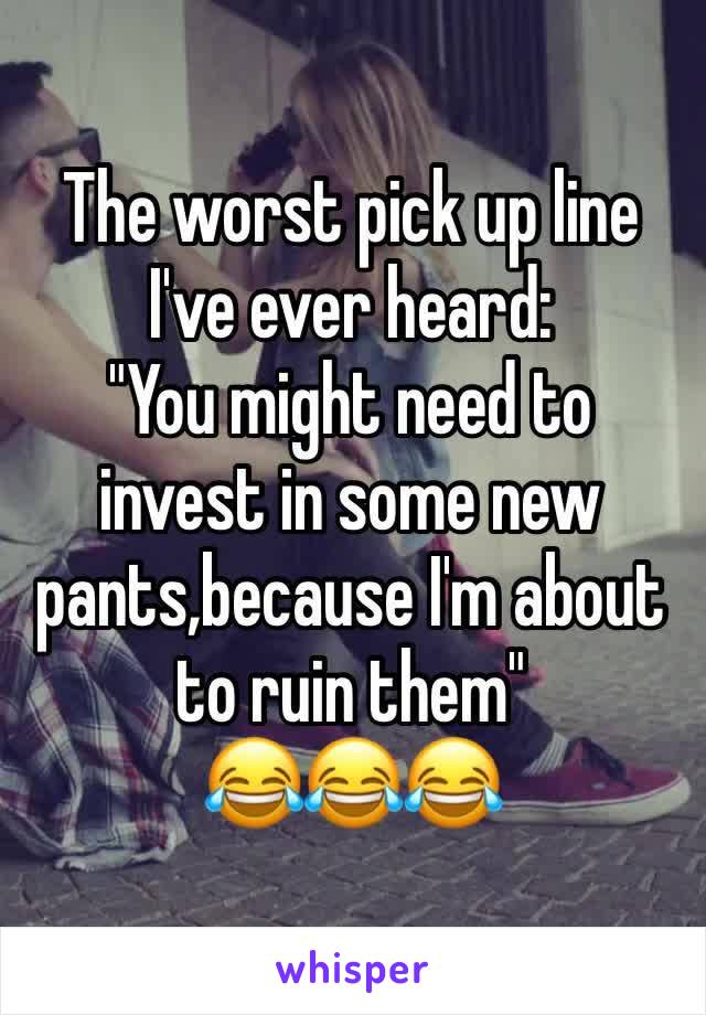 The worst pick up line I've ever heard: 
"You might need to invest in some new pants,because I'm about to ruin them"
😂😂😂