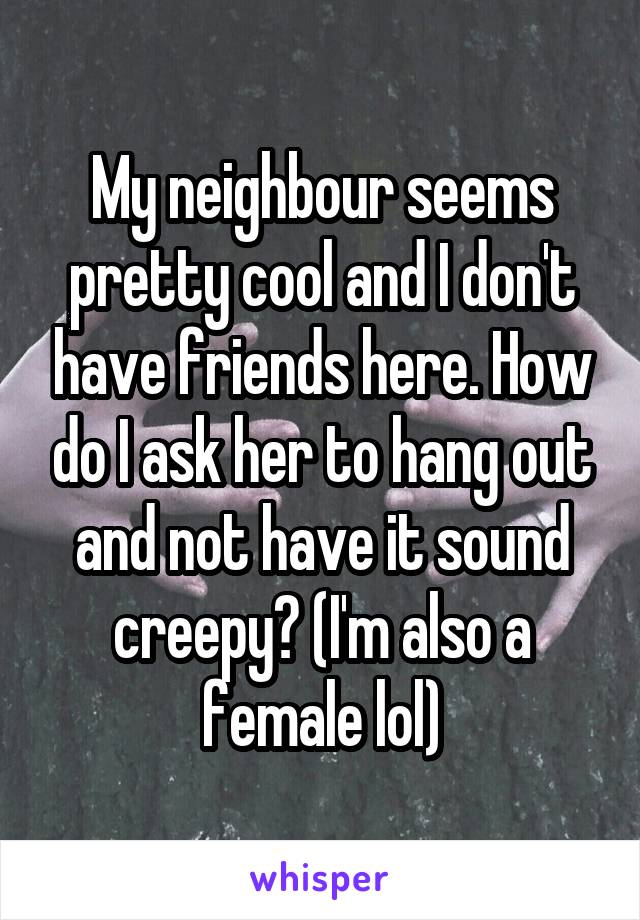 My neighbour seems pretty cool and I don't have friends here. How do I ask her to hang out and not have it sound creepy? (I'm also a female lol)