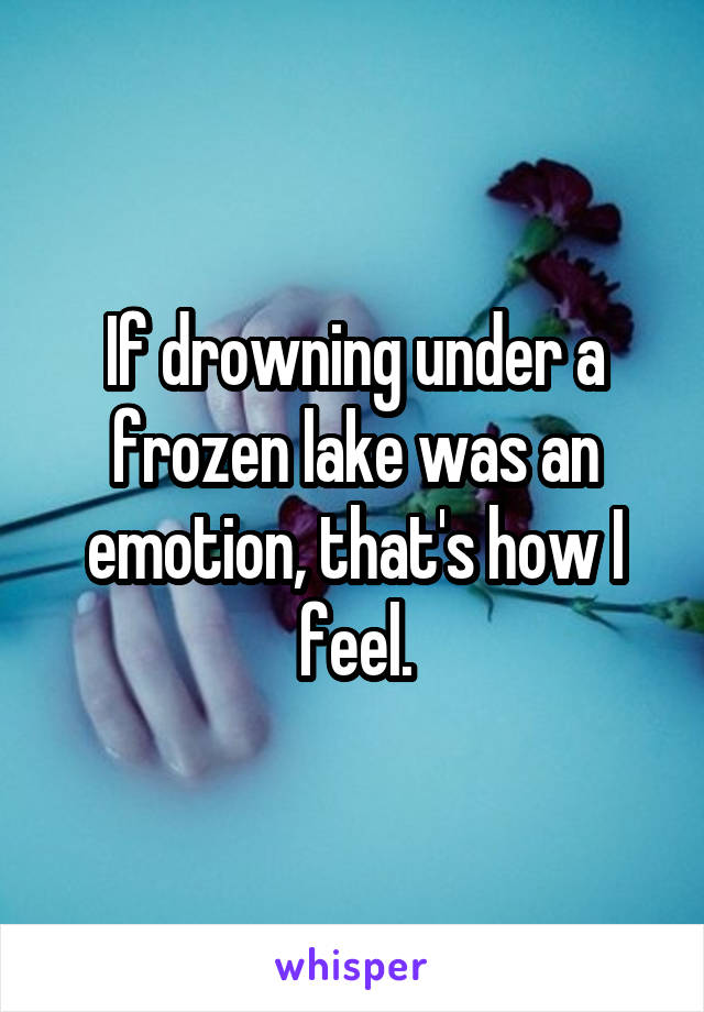 If drowning under a frozen lake was an emotion, that's how I feel.