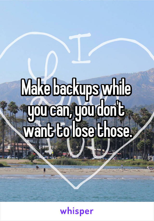 Make backups while 
you can, you don't 
want to lose those.