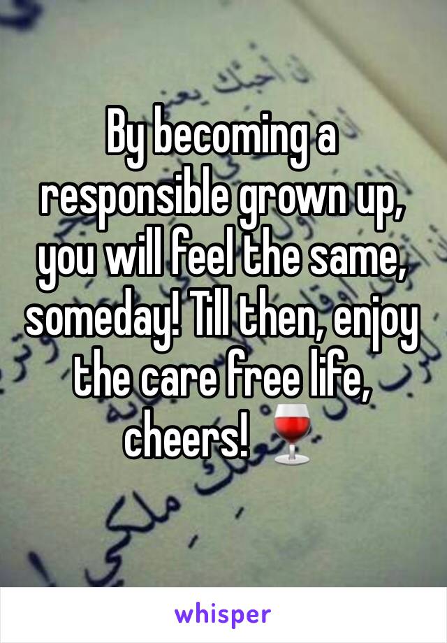 By becoming a responsible grown up, you will feel the same, someday! Till then, enjoy the care free life, cheers! 🍷