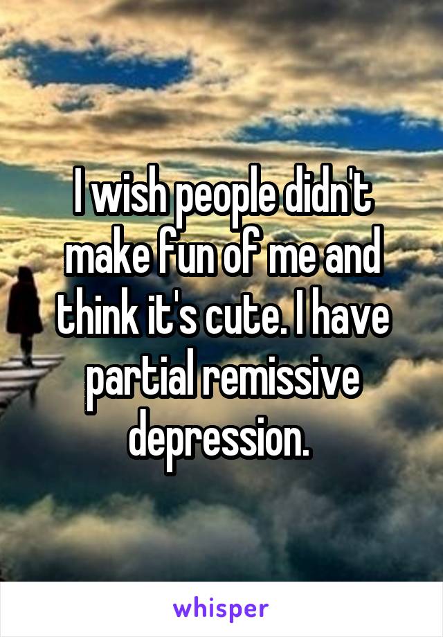 I wish people didn't make fun of me and think it's cute. I have partial remissive depression. 