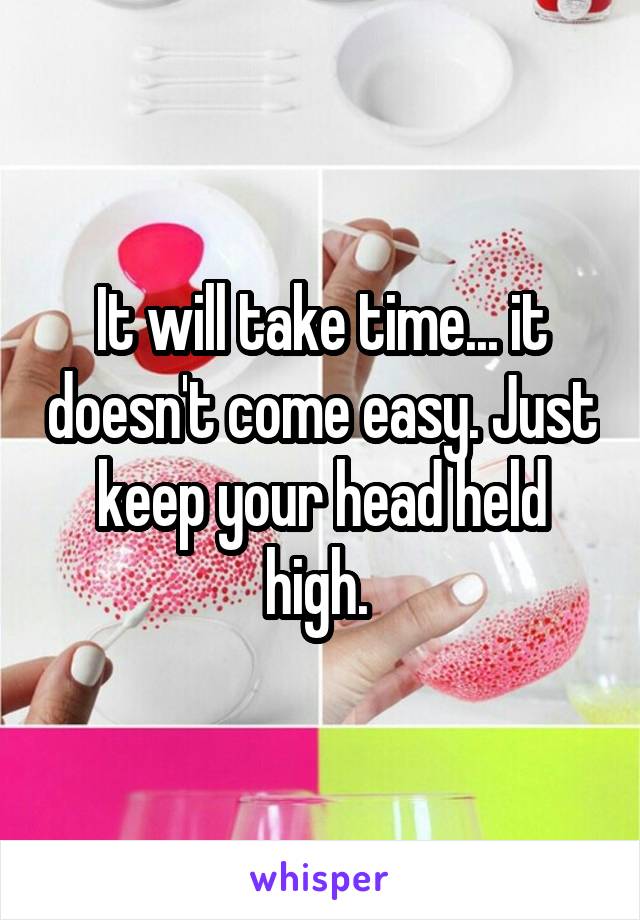 It will take time... it doesn't come easy. Just keep your head held high. 