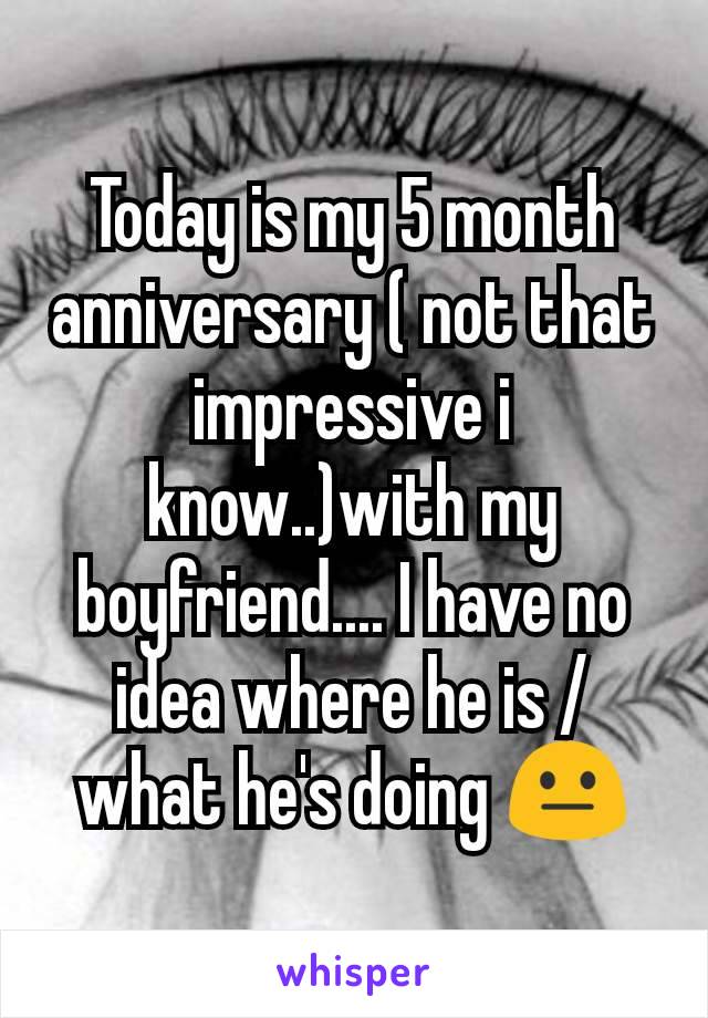 Today is my 5 month anniversary ( not that impressive i know..)with my boyfriend.... I have no idea where he is / what he's doing 😐
