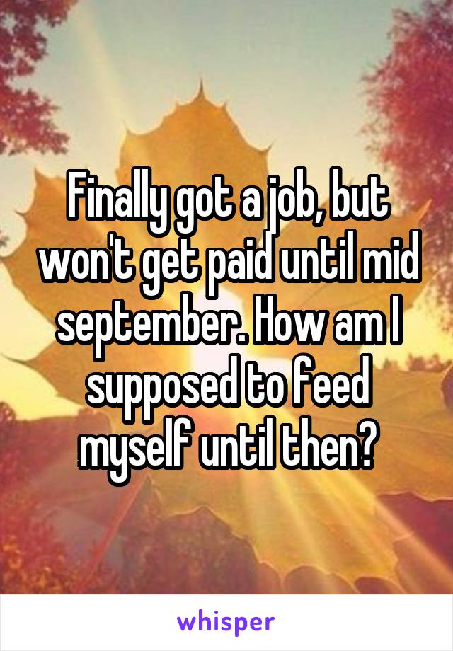 Finally got a job, but won't get paid until mid september. How am I supposed to feed myself until then?