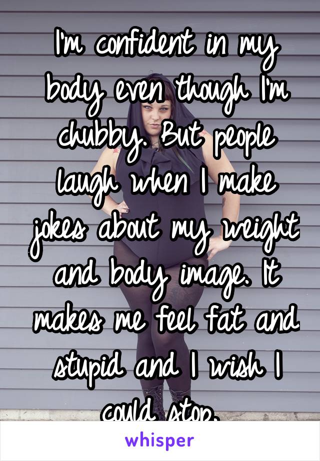 I'm confident in my body even though I'm chubby. But people laugh when I make jokes about my weight and body image. It makes me feel fat and stupid and I wish I could stop. 