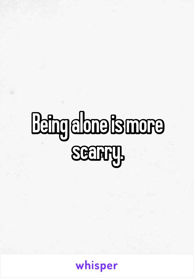 Being alone is more scarry.