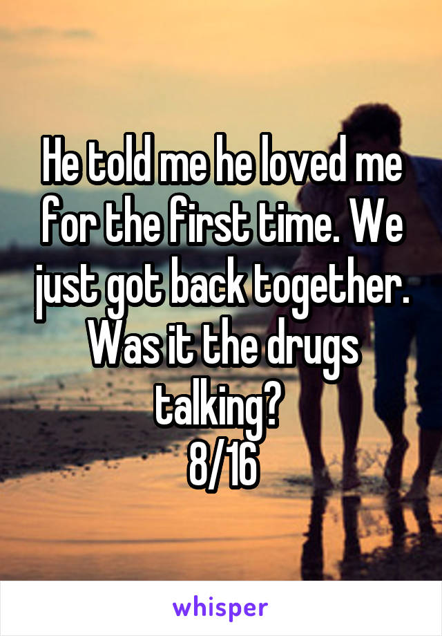 He told me he loved me for the first time. We just got back together. Was it the drugs talking? 
8/16