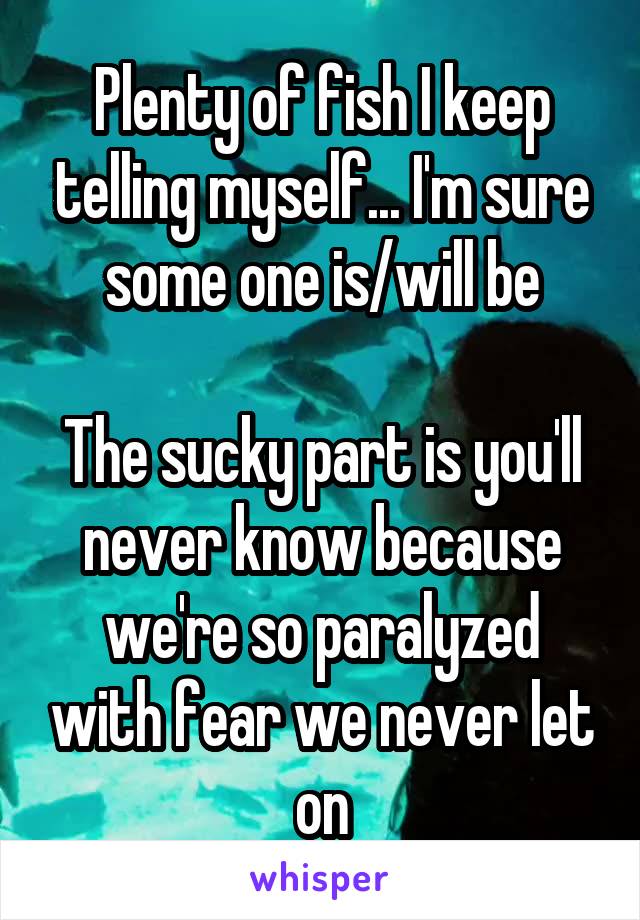 Plenty of fish I keep telling myself... I'm sure some one is/will be

The sucky part is you'll never know because we're so paralyzed with fear we never let on
