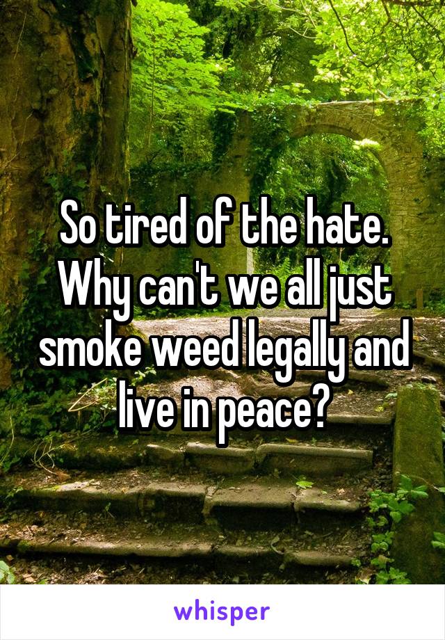 So tired of the hate. Why can't we all just smoke weed legally and live in peace?