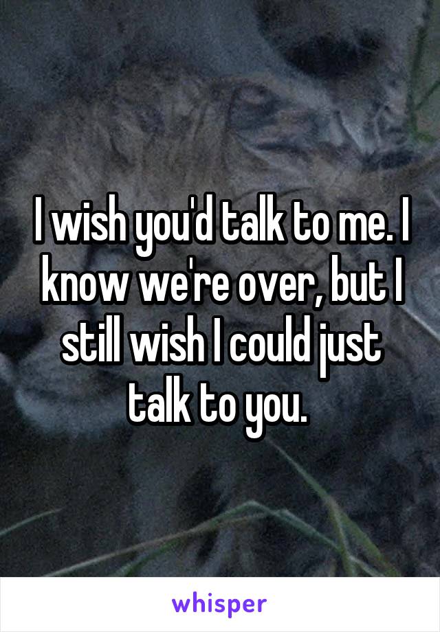 I wish you'd talk to me. I know we're over, but I still wish I could just talk to you. 