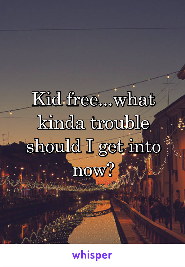 Kid free...what kinda trouble should I get into now?