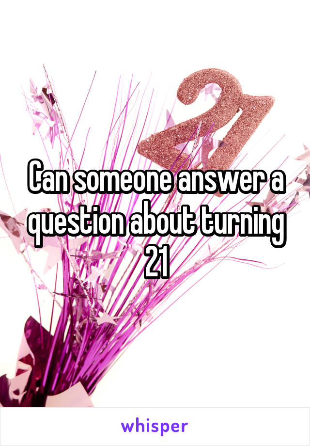 Can someone answer a question about turning 21